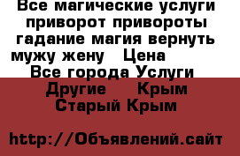 Все магические услуги приворот привороты гадание магия вернуть мужу жену › Цена ­ 1 000 - Все города Услуги » Другие   . Крым,Старый Крым